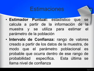 Estimaciones
• Estimador Puntual: estadístico que se
calcula a partir de la información de la
muestra y se utiliza para estimar el
parámetro de la población
• Intervalo de Confianza: rango de valores
creado a partir de los datos de la muestra, de
modo que el parámetro poblacional es
probable que ocurra dentro de ese rango de
probabilidad específica. Esta última se
llama nivel de confianza
 
