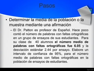 Pasos
• Determinar la media de la población o la
muestra mediante una afirmación
– El Dr. Patton es profesor de Español. Hace poco
contó el número de palabras con faltas ortográficas
en un grupo de ensayos de sus estudiantes. Para
su clase de 40 alumnos el número medio de
palabras con faltas ortográficas fue 6.05 y la
desviación estándar 2.44 por ensayo. Elabore un
intervalo de confianza de 95%, para el número
medio de palabras con faltas ortográficas en la
población de ensayos de estudiantes.
 