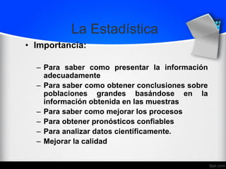 La Estadística
• Importancia:
– Para saber como presentar la información
adecuadamente
– Para saber como obtener conclusiones sobre
poblaciones grandes basándose en la
información obtenida en las muestras
– Para saber como mejorar los procesos
– Para obtener pronósticos confiables
– Para analizar datos científicamente.
– Mejorar la calidad
 