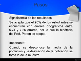 Pasos
Significancia de los resultados
Se acepta que el 95% de los estudiantes se
encuentran con errores ortográficos entre
5.74 y 7.26 errores, por lo que la hipótesis
del Prof. Patton se acepta.
Importante:
Cuando se desconoce la media de la
población y la desviación de la población se
toma la de la muestra.
 