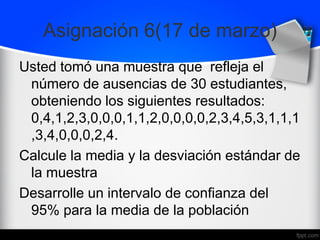 Asignación 6(17 de marzo)
Usted tomó una muestra que refleja el
número de ausencias de 30 estudiantes,
obteniendo los siguientes resultados:
0,4,1,2,3,0,0,0,1,1,2,0,0,0,0,2,3,4,5,3,1,1,1
,3,4,0,0,0,2,4.
Calcule la media y la desviación estándar de
la muestra
Desarrolle un intervalo de confianza del
95% para la media de la población
 