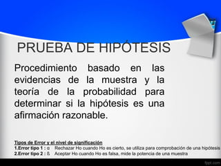 PRUEBA DE HIPÓTESIS
Procedimiento basado en las
evidencias de la muestra y la
teoría de la probabilidad para
determinar si la hipótesis es una
afirmación razonable.
Tipos de Error y el nivel de significación
1.Error tipo 1 : α Rechazar Ho cuando Ho es cierto, se utiliza para comprobación de una hipótesis
2.Error tipo 2 : ß Aceptar Ho cuando Ho es falsa, mide la potencia de una muestra
 