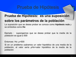 Prueba de Hipótesis
Prueba de Hipótesis: es una suposición
sobre los parámetros de la población
La suposición que se desea probar se conoce como hipótesis nula y
se simboliza como Ho
Ejemplo : supongamos que se desea probar que la media de la
población es igual a 500
Entonces Ho: µ=500
Si en un problema usáramos un valor hipotético de una media de la
población, el valor sería µHo=valor hipotético de la media de la
población
 