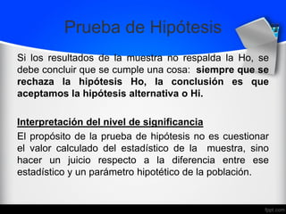 Prueba de Hipótesis
Si los resultados de la muestra no respalda la Ho, se
debe concluir que se cumple una cosa: siempre que se
rechaza la hipótesis Ho, la conclusión es que
aceptamos la hipótesis alternativa o Hi.
Interpretación del nivel de significancia
El propósito de la prueba de hipótesis no es cuestionar
el valor calculado del estadístico de la muestra, sino
hacer un juicio respecto a la diferencia entre ese
estadístico y un parámetro hipotético de la población.
 