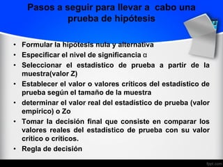 Pasos a seguir para llevar a cabo una
prueba de hipótesis
• Formular la hipótesis nula y alternativa
• Especificar el nivel de significancia α
• Seleccionar el estadístico de prueba a partir de la
muestra(valor Z)
• Establecer el valor o valores críticos del estadístico de
prueba según el tamaño de la muestra
• determinar el valor real del estadístico de prueba (valor
empírico) o Zo
• Tomar la decisión final que consiste en comparar los
valores reales del estadístico de prueba con su valor
crítico o críticos.
• Regla de decisión
 
