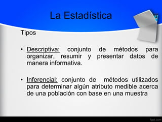 La Estadística
Tipos
• Descriptiva: conjunto de métodos para
organizar, resumir y presentar datos de
manera informativa.
• Inferencial: conjunto de métodos utilizados
para determinar algún atributo medible acerca
de una población con base en una muestra
 