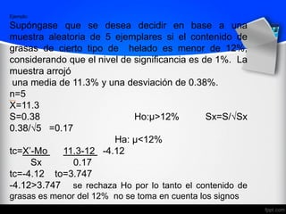 Ejemplo:
Supóngase que se desea decidir en base a una
muestra aleatoria de 5 ejemplares si el contenido de
grasas de cierto tipo de helado es menor de 12%,
considerando que el nivel de significancia es de 1%. La
muestra arrojó
una media de 11.3% y una desviación de 0.38%.
n=5
X=11.3
S=0.38 Ho:μ>12% Sx=S/√Sx
0.38/√5 =0.17
Ha: μ<12%
tc=X’-Mo 11.3-12 -4.12
Sx 0.17
tc=-4.12 to=3.747
-4.12>3.747 se rechaza Ho por lo tanto el contenido de
grasas es menor del 12% no se toma en cuenta los signos
 