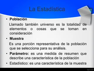La Estadística
• Población
Llamado también universo es la totalidad de
elementos o cosas que se toman en
consideración
• Muestra
Es una porción representativa de la población
que se selecciona para su análisis.
• Parámetro: es una medida de resumen que
describe una característica de la población
• Estadístico: es una característica de la muestra
 