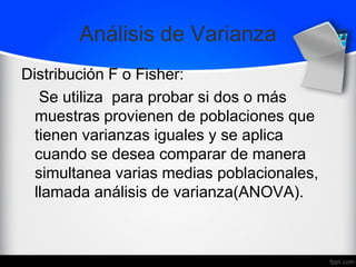 Análisis de Varianza
Distribución F o Fisher:
Se utiliza para probar si dos o más
muestras provienen de poblaciones que
tienen varianzas iguales y se aplica
cuando se desea comparar de manera
simultanea varias medias poblacionales,
llamada análisis de varianza(ANOVA).
 