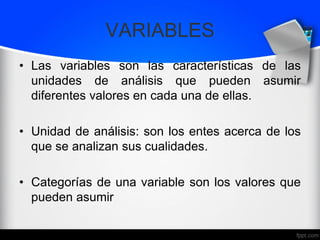 VARIABLES
• Las variables son las características de las
unidades de análisis que pueden asumir
diferentes valores en cada una de ellas.
• Unidad de análisis: son los entes acerca de los
que se analizan sus cualidades.
• Categorías de una variable son los valores que
pueden asumir
 