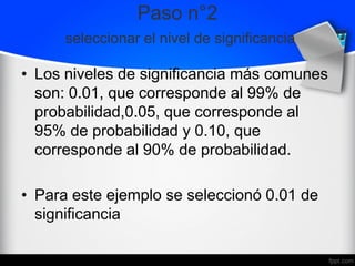 Paso n°2
seleccionar el nivel de significancia
• Los niveles de significancia más comunes
son: 0.01, que corresponde al 99% de
probabilidad,0.05, que corresponde al
95% de probabilidad y 0.10, que
corresponde al 90% de probabilidad.
• Para este ejemplo se seleccionó 0.01 de
significancia
 