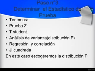 Paso n°3
Determinar el Estadístico de
Prueba
• Tenemos:
• Prueba Z
• T student
• Análisis de varianza(distribución F)
• Regresión y correlación
• Ji cuadrada
En este caso escogeremos la distribución F
 