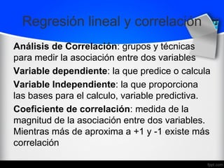 Regresión lineal y correlación
Análisis de Correlación: grupos y técnicas
para medir la asociación entre dos variables
Variable dependiente: la que predice o calcula
Variable Independiente: la que proporciona
las bases para el calculo, variable predictiva.
Coeficiente de correlación: medida de la
magnitud de la asociación entre dos variables.
Mientras más de aproxima a +1 y -1 existe más
correlación
 