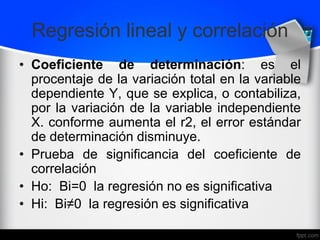 Regresión lineal y correlación
• Coeficiente de determinación: es el
procentaje de la variación total en la variable
dependiente Y, que se explica, o contabiliza,
por la variación de la variable independiente
X. conforme aumenta el r2, el error estándar
de determinación disminuye.
• Prueba de significancia del coeficiente de
correlación
• Ho: Bi=0 la regresión no es significativa
• Hi: Bi≠0 la regresión es significativa
 