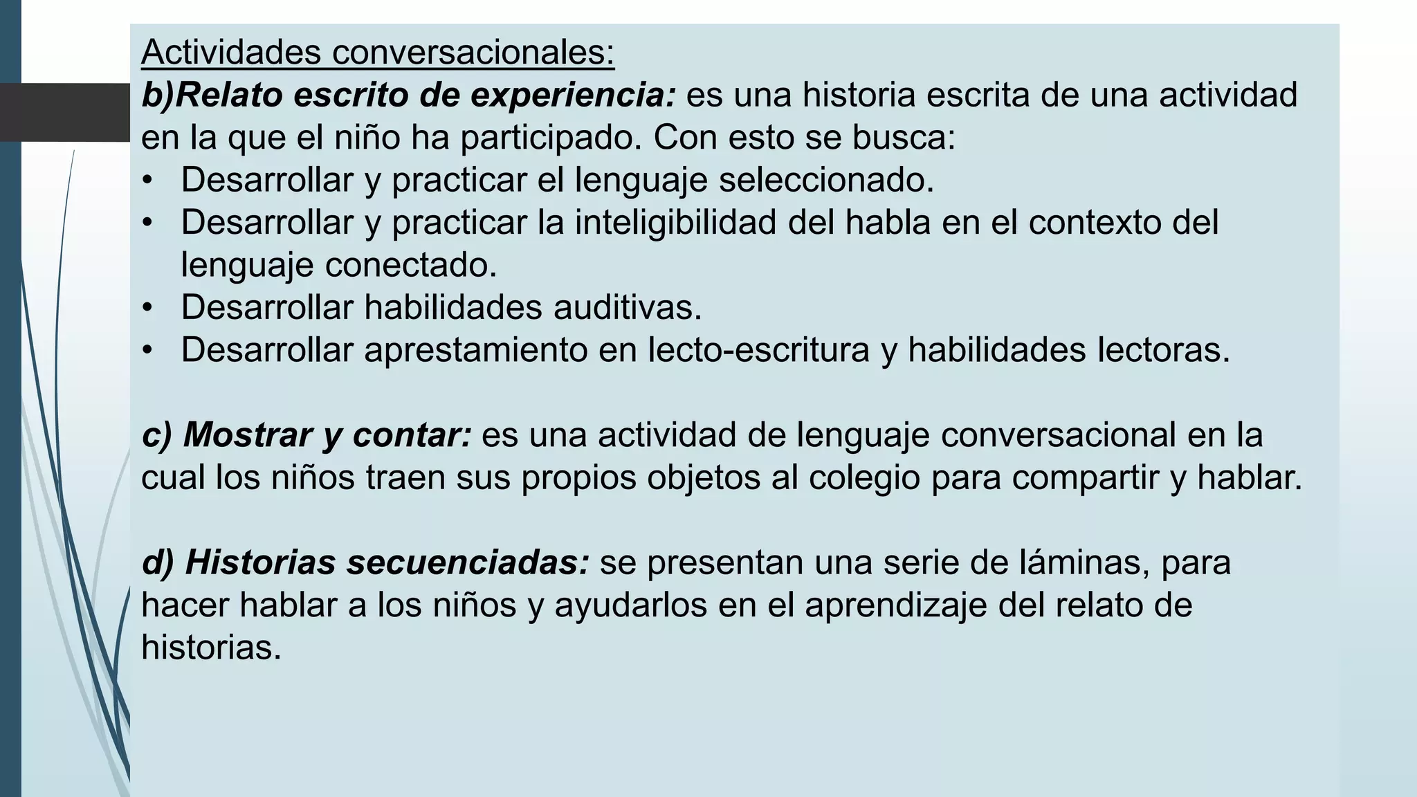 Actividades conversacionales:
b)Relato escrito de experiencia: es una historia escrita de una actividad
en la que el niño ha participado. Con esto se busca:
• Desarrollar y practicar el lenguaje seleccionado.
• Desarrollar y practicar la inteligibilidad del habla en el contexto del
lenguaje conectado.
• Desarrollar habilidades auditivas.
• Desarrollar aprestamiento en lecto-escritura y habilidades lectoras.
c) Mostrar y contar: es una actividad de lenguaje conversacional en la
cual los niños traen sus propios objetos al colegio para compartir y hablar.
d) Historias secuenciadas: se presentan una serie de láminas, para
hacer hablar a los niños y ayudarlos en el aprendizaje del relato de
historias.
 