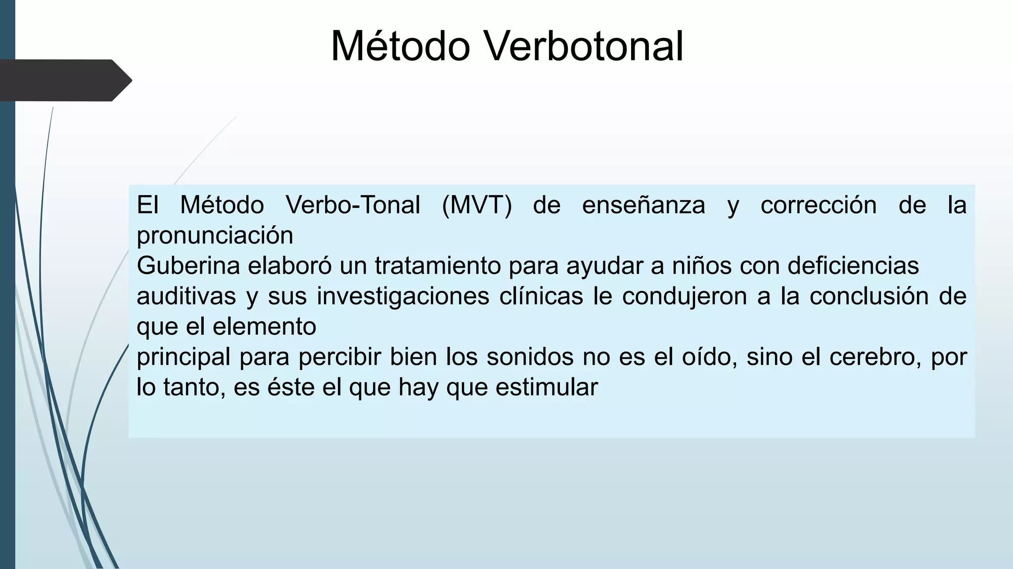 Método Verbotonal
El Método Verbo-Tonal (MVT) de enseñanza y corrección de la
pronunciación
Guberina elaboró un tratamiento para ayudar a niños con deficiencias
auditivas y sus investigaciones clínicas le condujeron a la conclusión de
que el elemento
principal para percibir bien los sonidos no es el oído, sino el cerebro, por
lo tanto, es éste el que hay que estimular
 