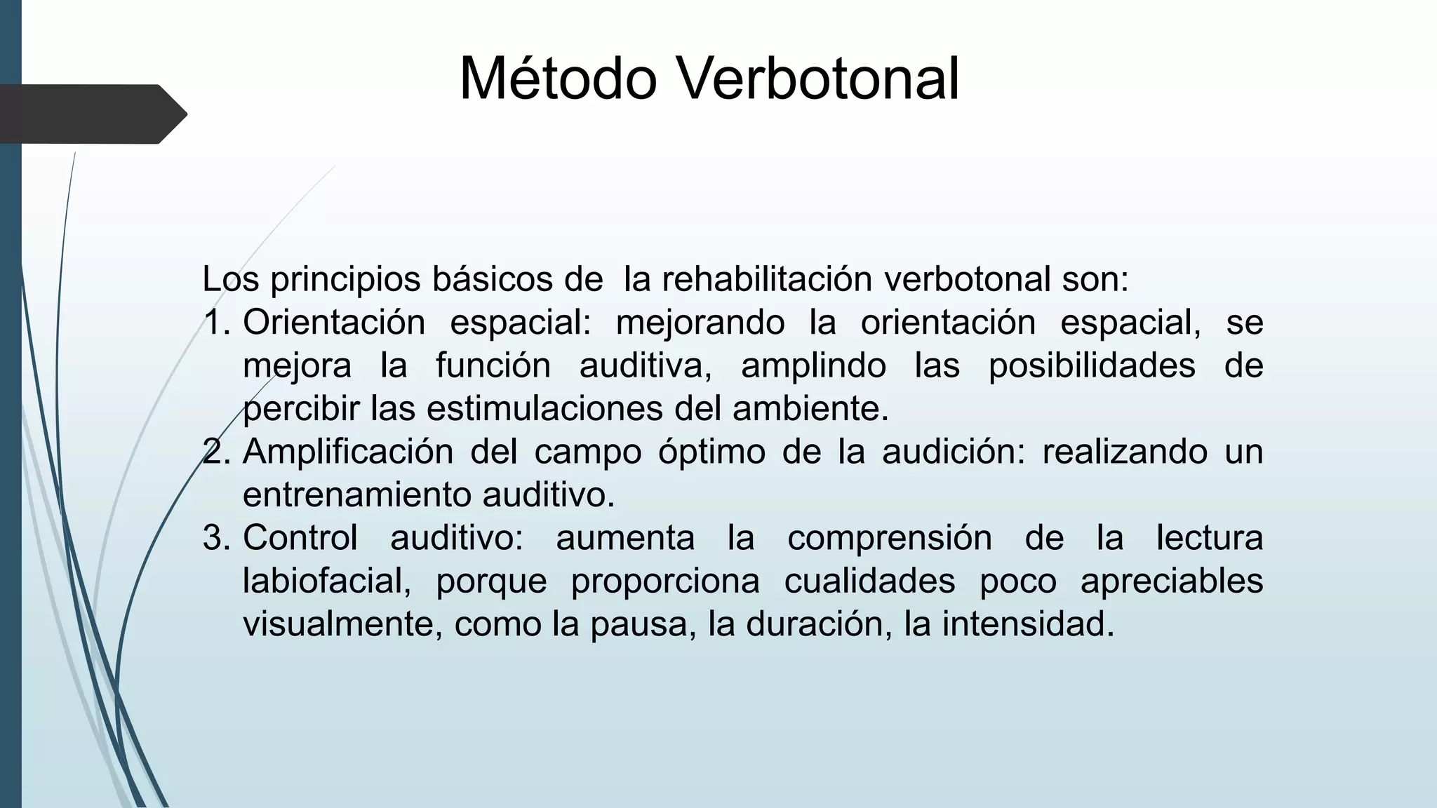Método Verbotonal
Los principios básicos de la rehabilitación verbotonal son:
1. Orientación espacial: mejorando la orientación espacial, se
mejora la función auditiva, amplindo las posibilidades de
percibir las estimulaciones del ambiente.
2. Amplificación del campo óptimo de la audición: realizando un
entrenamiento auditivo.
3. Control auditivo: aumenta la comprensión de la lectura
labiofacial, porque proporciona cualidades poco apreciables
visualmente, como la pausa, la duración, la intensidad.
 