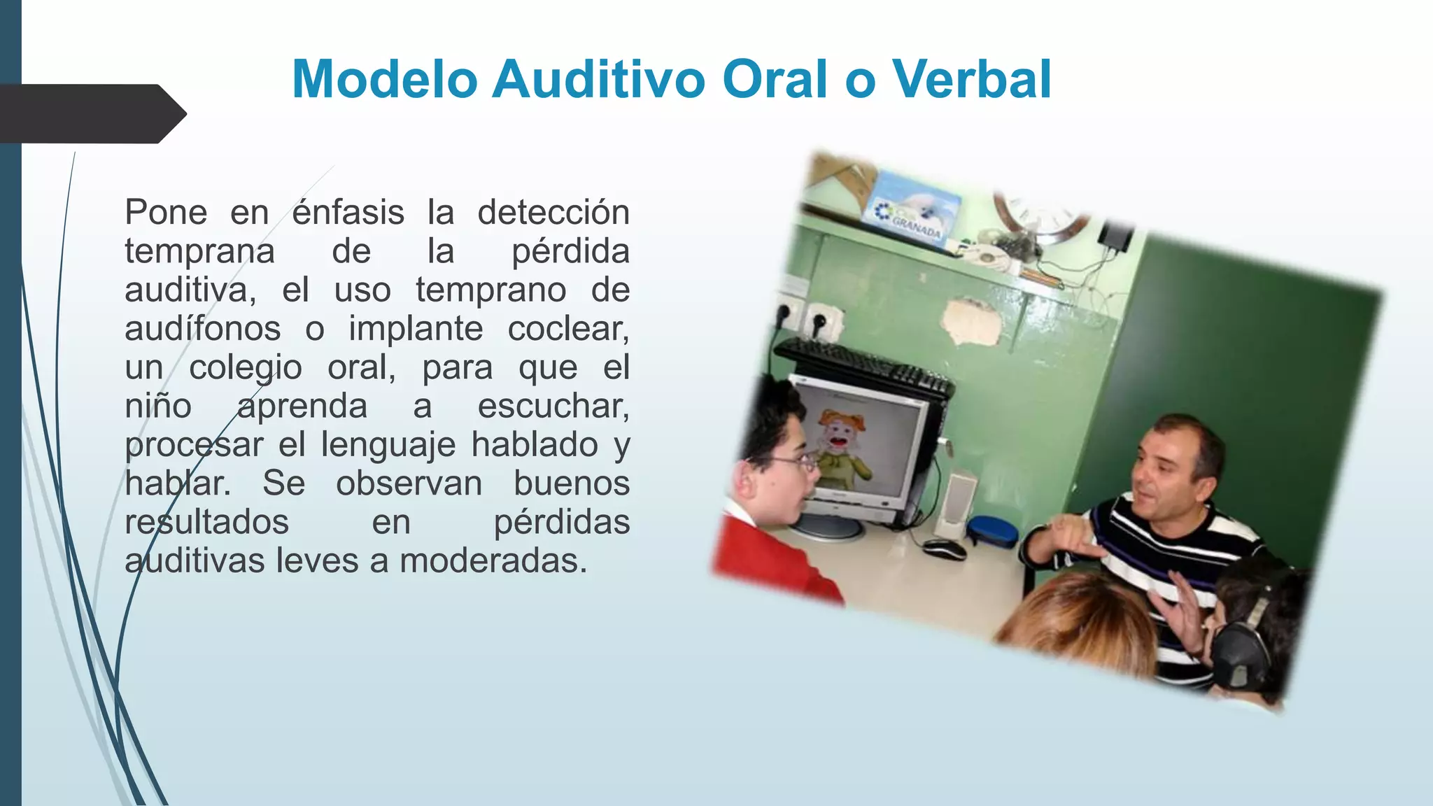 Modelo Auditivo Oral o Verbal
Pone en énfasis la detección
temprana de la pérdida
auditiva, el uso temprano de
audífonos o implante coclear,
un colegio oral, para que el
niño aprenda a escuchar,
procesar el lenguaje hablado y
hablar. Se observan buenos
resultados en pérdidas
auditivas leves a moderadas.
 