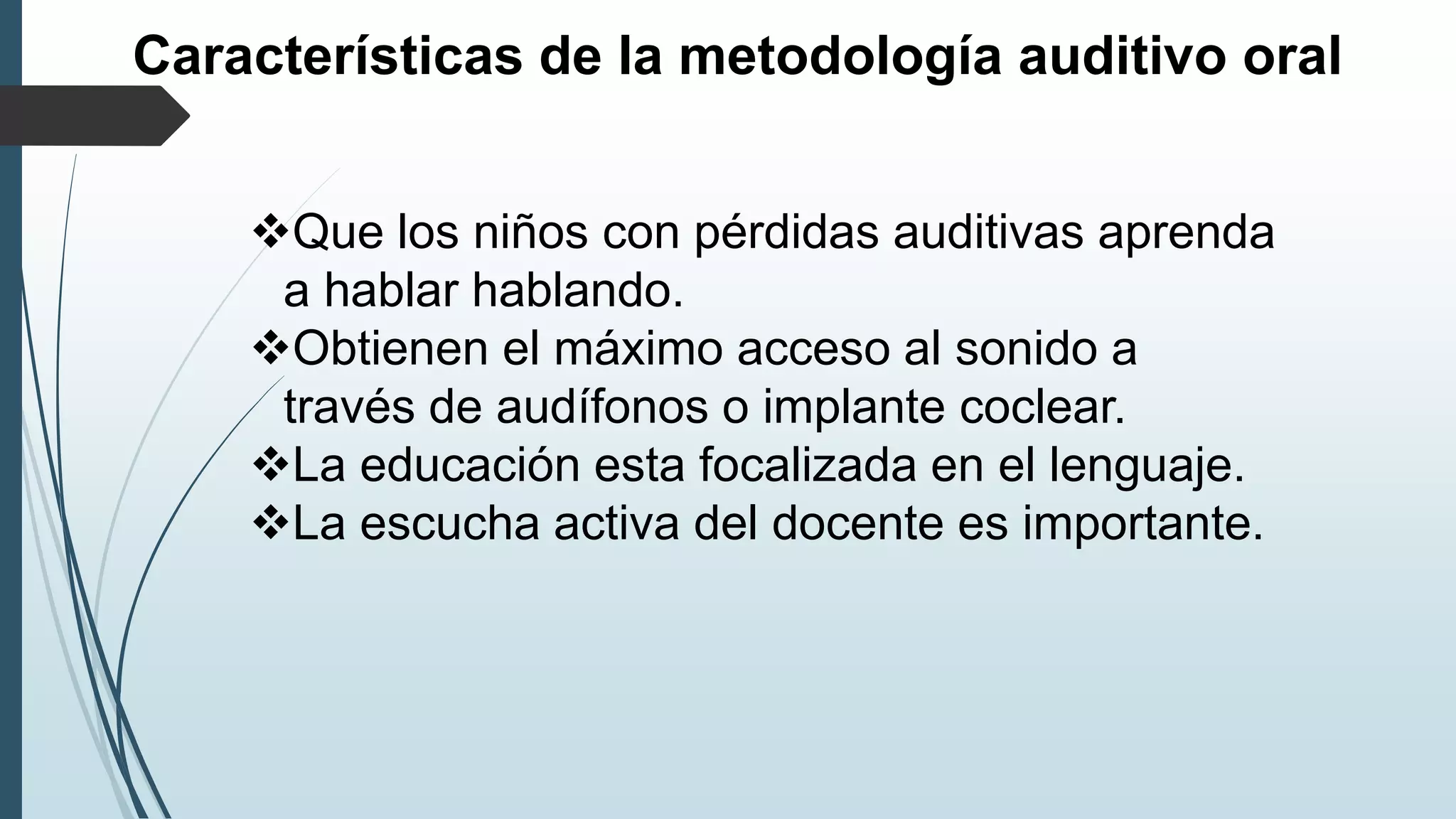 Características de la metodología auditivo oral
Que los niños con pérdidas auditivas aprenda
a hablar hablando.
Obtienen el máximo acceso al sonido a
través de audífonos o implante coclear.
La educación esta focalizada en el lenguaje.
La escucha activa del docente es importante.
 