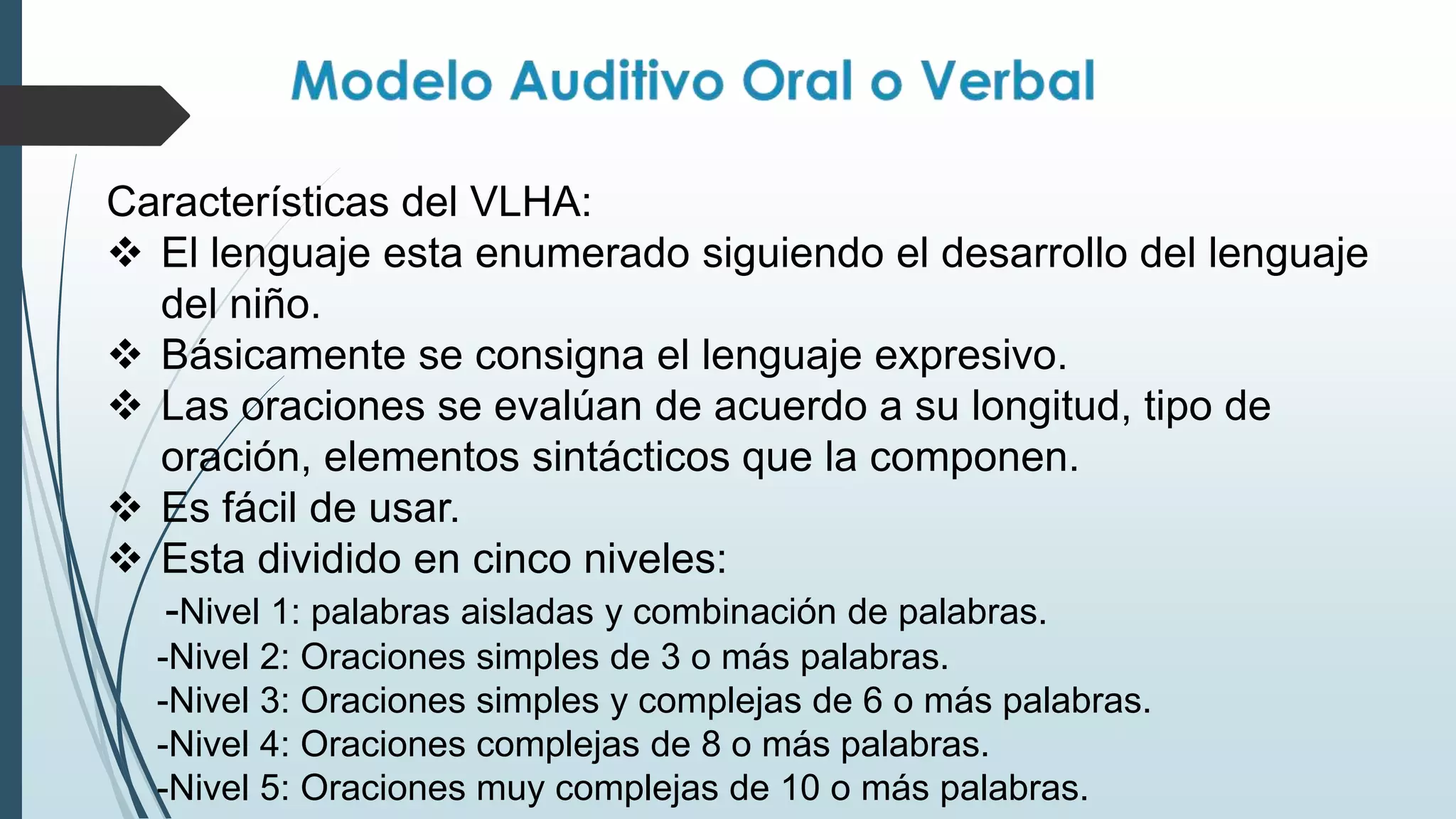 Características del VLHA:
 El lenguaje esta enumerado siguiendo el desarrollo del lenguaje
del niño.
 Básicamente se consigna el lenguaje expresivo.
 Las oraciones se evalúan de acuerdo a su longitud, tipo de
oración, elementos sintácticos que la componen.
 Es fácil de usar.
 Esta dividido en cinco niveles:
-Nivel 1: palabras aisladas y combinación de palabras.
-Nivel 2: Oraciones simples de 3 o más palabras.
-Nivel 3: Oraciones simples y complejas de 6 o más palabras.
-Nivel 4: Oraciones complejas de 8 o más palabras.
-Nivel 5: Oraciones muy complejas de 10 o más palabras.
 