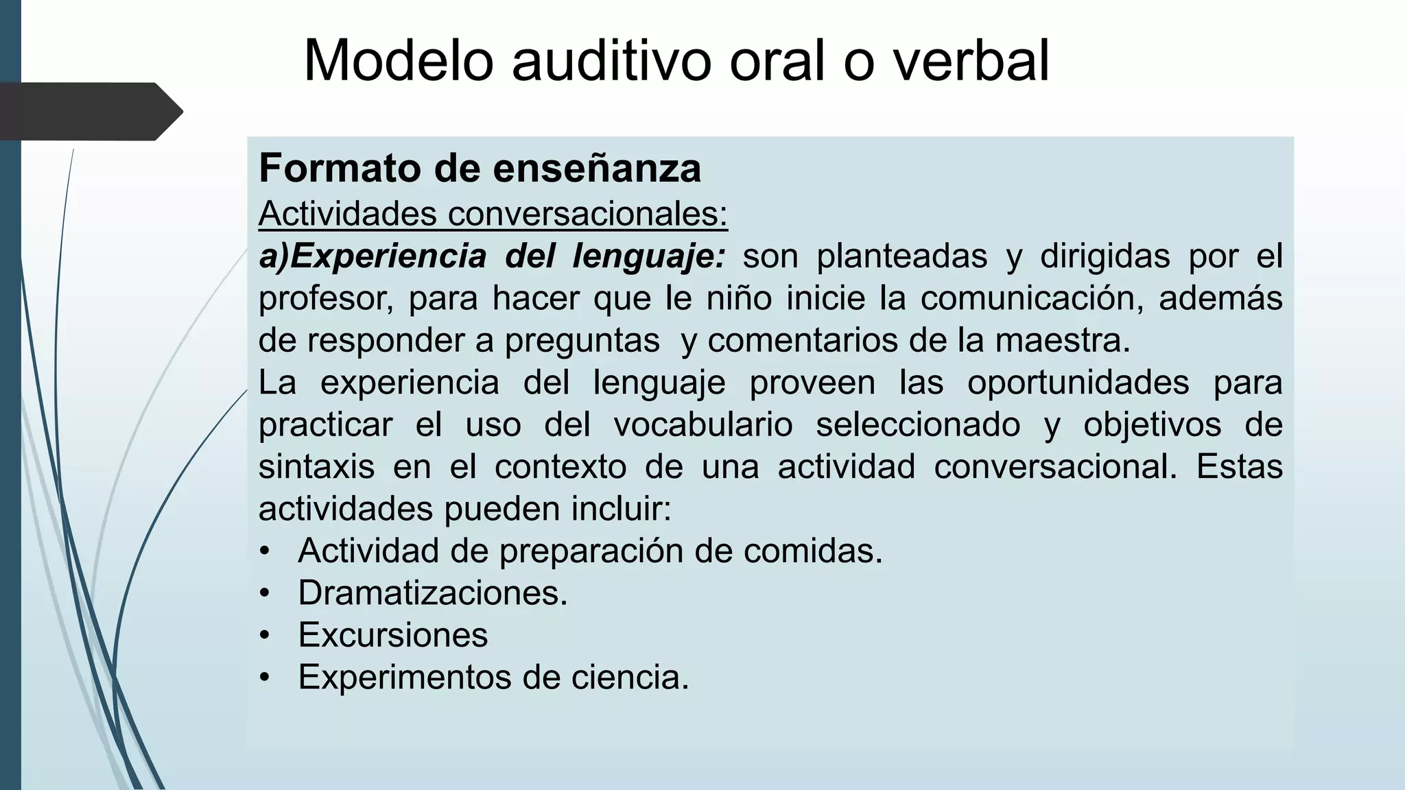 Modelo auditivo oral o verbal
Formato de enseñanza
Actividades conversacionales:
a)Experiencia del lenguaje: son planteadas y dirigidas por el
profesor, para hacer que le niño inicie la comunicación, además
de responder a preguntas y comentarios de la maestra.
La experiencia del lenguaje proveen las oportunidades para
practicar el uso del vocabulario seleccionado y objetivos de
sintaxis en el contexto de una actividad conversacional. Estas
actividades pueden incluir:
• Actividad de preparación de comidas.
• Dramatizaciones.
• Excursiones
• Experimentos de ciencia.
 