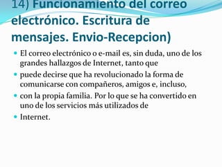 14) Funcionamiento del correo
electrónico. Escritura de
mensajes. Envio-Recepcion)
 El correo electrónico o e-mail es, sin duda, uno de los
  grandes hallazgos de Internet, tanto que
 puede decirse que ha revolucionado la forma de
  comunicarse con compañeros, amigos e, incluso,
 con la propia familia. Por lo que se ha convertido en
  uno de los servicios más utilizados de
 Internet.
 