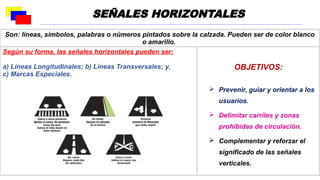 Son: líneas, símbolos, palabras o números pintados sobre la calzada. Pueden ser de color blanco
o amarillo.
Según su forma, las señales horizontales pueden ser:
a) Líneas Longitudinales; b) Líneas Transversales; y,
c) Marcas Especiales.
OBJETIVOS:
 Prevenir, guiar y orientar a los
usuarios.
 Delimitar carriles y zonas
prohibidas de circulación.
 Complementar y reforzar el
significado de las señales
verticales.
SEÑALES HORIZONTALES
 