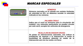 NÚMEROS
Números marcados en la calzada son señales limitantes
de velocidad en K/h, no debemos exceder la velocidad
indicada en los números.
PALABRA TROLE
Indica que el carril es exclusivo para la circulación del
trolebús. Los vehículos particulares no pueden circular
por este carril, excepto los vehículos de emergencia.
REJILLA (NO BLOQUEAR CRUCE)
Se pintan en intersecciones saturadas, nos indican la
prohibición de ingresar a la intersección si existe la
posibilidad de quedarse detenido en medio de la
intersección aún con luz verde a mi favor.
MARCAS ESPECIALES
 