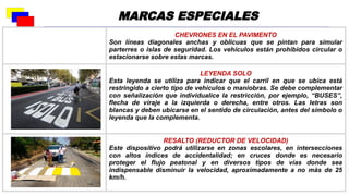 CHEVRONES EN EL PAVIMENTO
Son líneas diagonales anchas y oblicuas que se pintan para simular
parterres o islas de seguridad. Los vehículos están prohibidos circular o
estacionarse sobre estas marcas.
LEYENDA SOLO
Esta leyenda se utiliza para indicar que el carril en que se ubica está
restringido a cierto tipo de vehículos o maniobras. Se debe complementar
con señalización que individualice la restricción, por ejemplo, “BUSES”,
flecha de viraje a la izquierda o derecha, entre otros. Las letras son
blancas y deben ubicarse en el sentido de circulación, antes del símbolo o
leyenda que la complementa.
RESALTO (REDUCTOR DE VELOCIDAD)
Este dispositivo podrá utilizarse en zonas escolares, en intersecciones
con altos índices de accidentalidad; en cruces donde es necesario
proteger el flujo peatonal y en diversos tipos de vías donde sea
indispensable disminuir la velocidad, aproximadamente a no más de 25
km/h.
MARCAS ESPECIALES
 