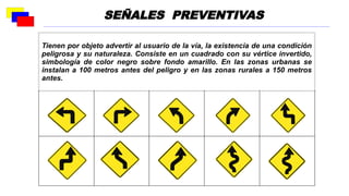 Tienen por objeto advertir al usuario de la vía, la existencia de una condición
peligrosa y su naturaleza. Consiste en un cuadrado con su vértice invertido,
simbología de color negro sobre fondo amarillo. En las zonas urbanas se
instalan a 100 metros antes del peligro y en las zonas rurales a 150 metros
antes.
SEÑALES PREVENTIVAS
 