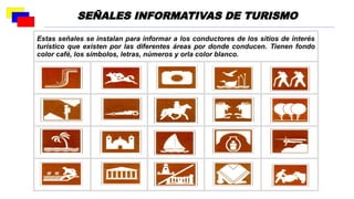 Estas señales se instalan para informar a los conductores de los sitios de interés
turístico que existen por las diferentes áreas por donde conducen. Tienen fondo
color café, los símbolos, letras, números y orla color blanco.
SEÑALES INFORMATIVAS DE TURISMO
 