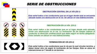 OBSTRUCCIÓN CENTRAL EN LA VÍA (D5-1)
Esta señal indica a los conductores que en el lugar donde está se encuentra
ubicada existe una obstrucción en la vía. Se ubican en vías bidireccionales.
OBSTRUCCIÓN EN LA VÍA. (D5-2)
Esta señal indica a los conductores que en el lugar donde está ubicada,
existe una obstrucción en la vía. La inclinación de las franjas indican al
conductor la dirección unidireccional que debe seguir en forma obligatoria.
Estas señales se ubican en vías bidireccionales.
TERMINACIÓN DE VÍA (D5-3)
Esta señal indica a los conductores que la vía por la cual circulan termina, y
deben tomar otra vía según la inclinación de las franjas. Esta se ubica en
intersecciones en T donde la vía termina.
SERIE DE OBSTRUCCIONES
 