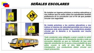 Se instalan en lugares próximos a centros educativos y
nos indican que en estos sitios los estudiantes tendrán
preferencia en la circulación con el fin de que puedan
circular con seguridad.
Se instala próximos a los centros educativos y nos
indican el máximo de velocidad permitida con el que se
atravesara esta zona escolar. Los conductores pueden
circular por la derecha o la izquierda con mucha
precaución.
Todo conductor esta obligado a parar cuando la señal
de pare este activada en el transporte escolar y este se
encuentre detenido ya que es indicador de que esta
dejando estudiantes en la acera y muy probable de que
estos crucen la calle al otro lado de forma
intempestiva. Los conductores deben circular con
mayor precaución.
SEÑALES ESCOLARES
 