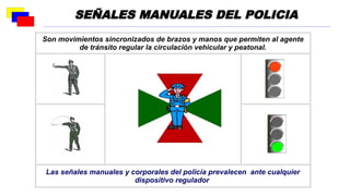 Son movimientos sincronizados de brazos y manos que permiten al agente
de tránsito regular la circulación vehicular y peatonal.
Las señales manuales y corporales del policía prevalecen ante cualquier
dispositivo regulador
SEÑALES MANUALES DEL POLICIA
 