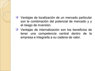  Ventajas de localización de un mercado particular
son la combinación del potencial de mercado y y
el riesgo de inversión.
 Ventajas de internalización son los beneficios de
tener una competencia central dentro de la
empresa e integrarla a su cadena de valor.
 
