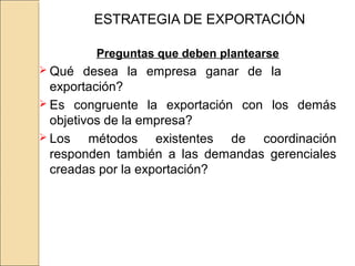 ESTRATEGIA DE EXPORTACIÓN
Preguntas que deben plantearse
 Qué desea la empresa ganar de la
exportación?
 Es congruente la exportación con los demás
objetivos de la empresa?
 Los métodos existentes de coordinación
responden también a las demandas gerenciales
creadas por la exportación?
 