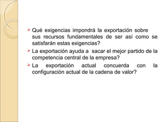  Qué exigencias impondrá la exportación sobre
sus recursos fundamentales de ser así como se
satisfarán estas exigencias?
 La exportación ayuda a sacar el mejor partido de la
competencia central de la empresa?
 La exportación actual concuerda con la
configuración actual de la cadena de valor?
 