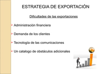 ESTRATEGIA DE EXPORTACIÓN
Dificultades de las exportaciones
 Administración financiera
 Demanda de los clientes
 Tecnología de las comunicaciones
 Un catalogo de obstáculos adicionales
 