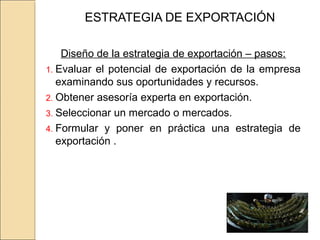 ESTRATEGIA DE EXPORTACIÓN
Diseño de la estrategia de exportación – pasos:
1. Evaluar el potencial de exportación de la empresa
examinando sus oportunidades y recursos.
2. Obtener asesoría experta en exportación.
3. Seleccionar un mercado o mercados.
4. Formular y poner en práctica una estrategia de
exportación .
 