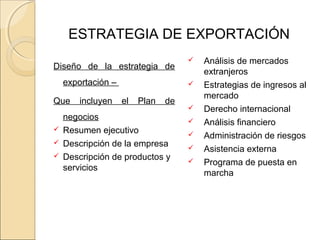 ESTRATEGIA DE EXPORTACIÓN
Diseño de la estrategia de
exportación –
Que incluyen el Plan de
negocios
 Resumen ejecutivo
 Descripción de la empresa
 Descripción de productos y
servicios
 Análisis de mercados
extranjeros
 Estrategias de ingresos al
mercado
 Derecho internacional
 Análisis financiero
 Administración de riesgos
 Asistencia externa
 Programa de puesta en
marcha
 