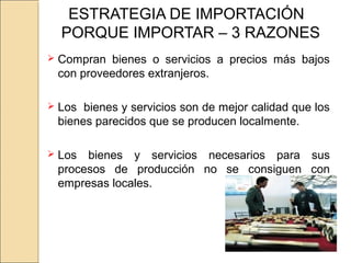 ESTRATEGIA DE IMPORTACIÓN
PORQUE IMPORTAR – 3 RAZONES
 Compran bienes o servicios a precios más bajos
con proveedores extranjeros.
 Los bienes y servicios son de mejor calidad que los
bienes parecidos que se producen localmente.
 Los bienes y servicios necesarios para sus
procesos de producción no se consiguen con
empresas locales.
 
