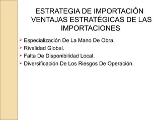 ESTRATEGIA DE IMPORTACIÓN
VENTAJAS ESTRATÉGICAS DE LAS
IMPORTACIONES
 Especialización De La Mano De Obra.
 Rivalidad Global.
 Falta De Disponibilidad Local.
 Diversificación De Los Riesgos De Operación.
 