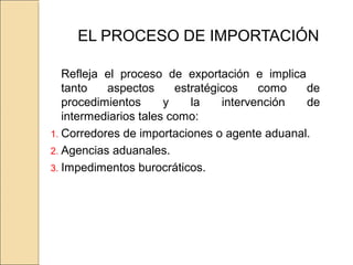 EL PROCESO DE IMPORTACIÓN
Refleja el proceso de exportación e implica
tanto aspectos estratégicos como de
procedimientos y la intervención de
intermediarios tales como:
1. Corredores de importaciones o agente aduanal.
2. Agencias aduanales.
3. Impedimentos burocráticos.
 