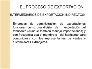 EL PROCESO DE EXPORTACIÓN
INTERMEDIARIOS DE EXPORTACION INDIRECTOS:
Empresas de administracion de exportaciones
funcionan como una división de exportación del
fabricante (Aunque también maneja importaciones) y
con frecuencia usa el membrete del fabricante para
comunicarse con los representantes de ventas y
distribuidores extranjeros.
 