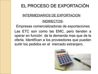 EL PROCESO DE EXPORTACIÓNEL PROCESO DE EXPORTACIÓN
INTERMEDIARIOS DE EXPORTACION
INDIRECTOS:
Empresas comercializadoras de exportaciones
Las ETC son como las EMC, pero tienden a
operar en función de la demanda mas que de la
oferta. Identifican a los proveedores que pueden
surtir los pedidos en el mercado extranjero.
 