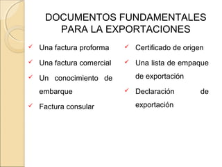 DOCUMENTOS FUNDAMENTALES
PARA LA EXPORTACIONES
 Una factura proforma
 Una factura comercial
 Un conocimiento de
embarque
 Factura consular
 Certificado de origen
 Una lista de empaque
de exportación
 Declaración de
exportación
 