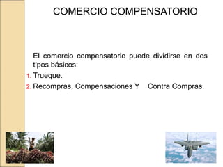 COMERCIO COMPENSATORIO
El comercio compensatorio puede dividirse en dos
tipos básicos:
1. Trueque.
2. Recompras, Compensaciones Y Contra Compras.
 