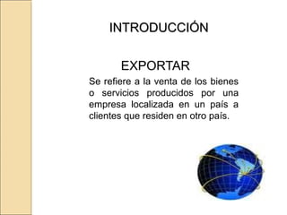 INTRODUCCIÓNINTRODUCCIÓN
EXPORTAR
Se refiere a la venta de los bienes
o servicios producidos por una
empresa localizada en un país a
clientes que residen en otro país.
 