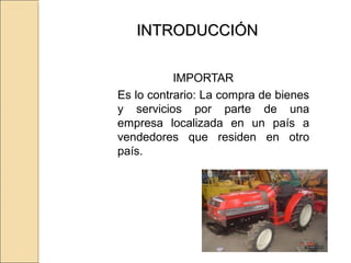 INTRODUCCIÓNINTRODUCCIÓN
IMPORTAR
Es lo contrario: La compra de bienes
y servicios por parte de una
empresa localizada en un país a
vendedores que residen en otro
país.
 