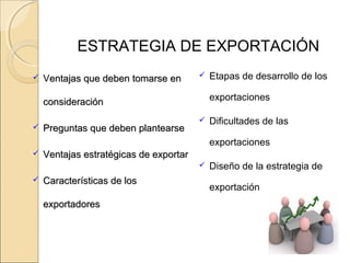 ESTRATEGIA DE EXPORTACIÓN
 Ventajas que deben tomarse enentajas que deben tomarse en
consideraciónconsideración
 Preguntas que deben plantearsePreguntas que deben plantearse
 Ventajas estratégicas de exportarVentajas estratégicas de exportar
 Características de losCaracterísticas de los
exportadoresexportadores
 Etapas de desarrollo de los
exportaciones
 Dificultades de las
exportaciones
 Diseño de la estrategia de
exportación
 